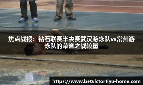 焦点战报：钻石联赛半决赛武汉游泳队vs常州游泳队的荣誉之战较量